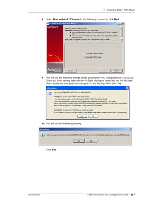 F Installing ESM in FIPS Mode
Confidential ESM Installation and Configuration Guide 197
8 Select Run web in FIPS mode in the following screen and click Next:
9 You will see the following prompt asking you whether you configured your webnssdb.
Since you have already imported the ArcSight Manager’s certificate into the ArcSight
Web’s webnssdb and generated a keypair on the ArcSight Web, click Yes.
10 You will see the following warning:
Click Yes.
 
