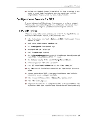 F Installing ESM in FIPS Mode
Confidential ESM Installation and Configuration Guide 199
15 After you have completed installing ArcSight Web in FIPS mode, be sure you set your
browser to use the TLS v1 communication protocol in order to make them FIPS
compliant. Follow the procedures in your browser’s documentation.
Configure Your Browser for FIPS
To connect a browser to a FIPS web server, the browser must be configured to support
FIPS. Review the documentation for your browser and follow the instructions to make it
FIPS compliant before using it for ArcSight Console online help or to connect to .
FIPS with Firefox
FIPS can be configured for versions of Firefox up to version 14. The steps for Firefox are
more involved than for other browsers, so they are included here.
1 In the Firefox window, select Tools->Options... (or Edit->Preferences in the case
of Firefox on Linux)
2 In the Options window, click the Advanced icon.
3 Click the Encryptions tab to open the page.
4 Uncheck the Use SSL 3.0 check box.
5 Check the Use TLS 1.0 check box.
6 Click the Security Devices button to open the Device Manager dialog where you will
enable FIPS in Firefox’s NSS internal PKCS #11 module.
7 Click Software Security Device and click Change Password button.
8 Enter a new password and re-enter it to confirm it.
9 Select NSS Internal PKCS #11 Module and click Enable FIPS button.
10 Click OK to close the Device Manager window and click OK to close the Preferences
window.
11 You must disable all non-FIPS TLS cipher suites. In the location box of the Firefox
browser, enter about:config and press Enter.
12 In the message that follows, click the I’ll be careful, I promise button.
13 In the Filter textbox, type ssl.
14 Compare the true/false value for each preference listed on the page that follows with
the preference Value in the screenshot below and make sure that the true/false value
 