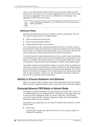 1 Planning and Installation Overview
20 ESM Installation and Configuration Guide Confidential
specific source and destination address and if the same event occurs within 30 second
intervals. If 10 such events occur, the connector aggregates all those events into one single
event, adds an aggregated event count of 10, and forwards it to the Manager. Thus
aggregation further reduces event volume.
Retention Policy
Retention period defines the amount of time data is retained in the database. There are
three types of retention periods in ArcSight Database:
 Online Uncompressed Partitions (Hot)
 Online Compressed Partitions (Warm)
 Archived Partitions (Cold—on disk archives)
The retention period for online uncompressed partitions specifies the number of days (or
latest partitions) for which data will be kept uncompressed. By default, this retention period
is set to 2 days. For example, if this retention period is set to 2 and today is April 24th, the
data in the partitions created for April 22nd and 23rd will be uncompressed.
The retention period for compressed partitions specifies the number of days (or partitions)
for which data will be compressed but kept online. By default, this retention period is set to
28 days. For example, if this retention period is set to 28 and today is April 24th, the data
in the partitions created for March 25th through April 21st will be compressed but online.
The retention period for archived partitions specifies the number of days (or partitions) for
which data is compressed and archived to a nearline storage device. Any archived partition
older than this period is purged and cannot be reactivated easily. By default, this retention
period is set to 60 days. For example, if this retention period is set to 60 and today is April
24th, the data in partitions created for Jan 24th through March 24th will be compressed
and archived to a specified nearline storage device.
Identify or Procure Hardware and Software
Based on the data you collect in previous steps, choose appropriate hardware and software
platforms based on supported platforms that are listed in the specific component chapters.
Choosing Between FIPS Mode or Default Mode
ESM supports the Federal Information Processing Standard 140-2(FIPS 140-2). FIPS 140-2
is a standard published by the National Institute of Standards and Technology (NIST) and
is used to accredit cryptographic modules in software components. The US Federal
government requires that all IT products dealing with Sensitive, but Unclassified (SBU)
information should meet these standards.
Depending on your requirements, you can choose to install the ESM components in either
of these modes:
 Default mode
To install ESM in default mode, follow the instructions in the respective chapters for
installing the components.
If both, filtering and aggregation, are configured, event filtering takes place
before aggregation.
 