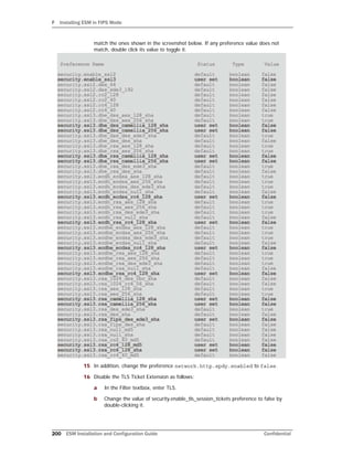 F Installing ESM in FIPS Mode
200 ESM Installation and Configuration Guide Confidential
match the ones shown in the screenshot below. If any preference value does not
match, double click its value to toggle it.
15 In addition, change the preference network.http.spdy.enabled to false.
16 Disable the TLS Ticket Extension as follows:
a In the Filter textbox, enter TLS.
b Change the value of security.enable_tls_session_tickets preference to false by
double-clicking it.
 