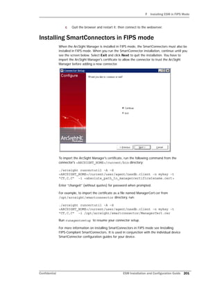 F Installing ESM in FIPS Mode
Confidential ESM Installation and Configuration Guide 201
c Quit the browser and restart it; then connect to the webserver.
Installing SmartConnectors in FIPS mode
When the ArcSight Manager is installed in FIPS mode, the SmartConnectors must also be
installed in FIPS mode. When you run the SmartConnector installation, continue until you
see the screen below. Select Exit and click Next to quit the installation. You have to
import the ArcSight Manager's certificate to allow the connector to trust the ArcSight
Manager before adding a new connector.
To import the ArcSight Manager's certificate, run the following command from the
connector's <ARCSIGHT_HOME>/current/bin directory:
./arcsight runcertutil -A -d
<ARCSIGHT_HOME>/current/user/agent/nssdb.client -n mykey -t
"CT,C,C" -i <absolute_path_to_managercertificatename.cert>
Enter “changeit” (without quotes) for password when prompted.
For example, to import the certificate as a file named ManagerCert.cer from
/opt/arcsight/smartconnector directory, run:
./arcsight runcertutil -A -d
<ARCSIGHT_HOME>/current/user/agent/nssdb.client -n mykey -t
"CT,C,C" -i /opt/arcsight/smartconnector/ManagerCert.cer
Run runagentsetup to resume your connector setup.
For more information on installing SmartConnectors in FIPS mode see Installing
FIPS-Compliant SmartConnectors. It is used in conjunction with the individual device
SmartConnector configuration guides for your device.
 
