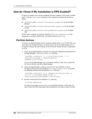 F Installing ESM in FIPS Mode
202 ESM Installation and Configuration Guide Confidential
How do I Know If My Installation is FIPS Enabled?
To figure out whether your existing installation has been installed in FIPS mode or default
mode, check the fips.enabled property in the component’s property file located as
follows:
 <ARCSIGHT_HOME>currentconfigserver.properties for the ArcSight
Manager
 <ARCSIGHT_HOME>currentconfigconsole.properties for the ArcSight
Console
 <ARCSIGHT_HOME>currentconfigwebserver.properties for ArcSight
Web
If FIPS mode is enabled, the property should be set to fips.enabled=true. If the
component is running in default mode, the property will be set to false.
Partition Archiver
To convert an existing Partition Archiver running in default mode to run in FIPS mode, you
must import the ArcSight Manager’s certificate and in case the ArcSight Manager uses a
CA-signed certificate, the root certificate of the CA into the Partition Archiver’s nssdb.client.
To do so:
1 Export the ArcSight Manager's certificate by running the following command from the
ArcSight Manager's <ARCSIGHT_HOME>/bin directory:
./arcsight runcertutil -L -n <certificate_alias> -r -d
/config/jetty/nssdb -o <absolute_path_to
_Manager's_certificate>
In case, the ArcSight Manager uses a CA-signed certificate, make sure to export the
CA's root certificate from the ArcSight Manager.
2 Import ArcSight Manager's certificate (and the CA's root certificate in case of
CA-signed certificate) into the Database's usr/agent/nssdb.client by running
the following command from the Database's bin directory:
./arcsight runcertutil -A -n <manager_certificate_alias> -t
"CT,C,C" -d /usr/agent/nssdb.client -i
<absolute_path_to_the_manager's_certificate>
3 Run this command from the Database's bin directory:
./arcsight agentsetup
and follow the prompts on the screen to set up Partition Archiver in FIPS mode. Be
sure to select the FIPS mode option when prompted for the mode in which to install.
 