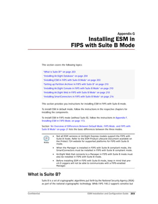 Confidential ESM Installation and Configuration Guide 203
Appendix G
Installing ESM in
FIPS with Suite B Mode
This section covers the following topics:
This section provides you instructions for installing ESM in FIPS with Suite B mode.
To install ESM in default mode, follow the instructions in the respective chapters for
installing the components.
To install ESM in FIPS mode (without Suite B), follow the instructions in Appendix F‚
Installing ESM in FIPS Mode‚ on page 173.
Section “An Overview of Differences Between Default Mode, FIPS Mode, and FIPS with
Suite B Mode” on page 21 lists the basic differences between the three modes.
What is Suite B?
Suite B is a set of cryptographic algorithms put forth by the National Security Agency (NSA)
as part of the national cryptographic technology. While FIPS 140-2 supports sensitive but
“What is Suite B?” on page 203
“Installing ArcSight Database” on page 204
“Installing ESM in FIPS with Suite B Mode” on page 203
“Setting up Partition Archiver in FIPS with Suite B” on page 210
“Installing ArcSight Console in FIPS with Suite B Mode” on page 210
“Installing ArcSight Web in FIPS with Suite B Mode” on page 210
“Installing SmartConnectors in FIPS with Suite B Mode” on page 216
• Not all ESM versions or ArcSight Express models support the FIPS with
Suite B mode. Refer to the ESM Product Lifecycle Document available on
the Protect 724 website for supported platforms for FIPS with Suite B
mode.
• When the Manager is installed in FIPS with Suite B compliant mode, the
SmartConnectors must be installed in FIPS with Suite B compliant mode.
• ArcSight Web that connects to a Manager in FIPS with Suite B mode must
also be installed in FIPS with Suite B mode.
• Before installing ESM in FIPS with Suite B mode, keep in mind that pre-
v4.0 Loggers will not be able to communicate with a FIPS-enabled
Manager.
 