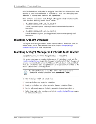 G Installing ESM in FIPS with Suite B Mode
204 ESM Installation and Configuration Guide Confidential
unclassified information, FIPS with Suite B supports both unclassified information and most
classified up to top secret information. In addition to AES, Suite B includes cryptographic
algorithms for hashing, digital signatures, and key exchange.
When configured to use Suite B mode, ArcSight ESM supports Suite B Transitional profile.
There are 2 level of security defined in Suite B mode:
 •TLS_ECDHE_ECDSA_WITH_AES_128_CBC_SHA
Suite B 128-bit security level, providing protection from classified up to secret
information
 •TLS_ECDHE_ECDSA_WITH_AES_256_CBC_SHA
Suite B 192-bit security level, providing protection from classified up to top secret
information
Installing ArcSight Database
The steps to install ArcSight Database are the same regardless of the mode in which you
want to install ESM. So, follow the instructions in the chapter, “Installing ArcSight
Database” on page 33 to install the Database.
Installing ArcSight Manager in FIPS with Suite B Mode
ArcSight Manager requires that the ArcSight Database be installed first.
This section instructs you on installing the Manager in FIPS with Suite B mode only. The
Installing ArcSight Manager chapter lists the supported platforms for ArcSight Manager and
contains information that is common to FIPS mode, FIPS with Suite B mode, and default
mode. You can also refer to the ArcSight ESM Product Lifecycle document available on the
Protect 724 website for supported platforms.
To install the Manager in FIPS with Suite B mode:
1 Create an ArcSight user to own the installation.
2 Log in as the ArcSight user before running the Manager Installation Wizard.
3 Run the self-extracting archive file that is appropriate for your target platform.
4 Follow the prompts in the wizard screens. Refer to Installing ArcSight Manager chapter
for details on each screen.
For detailed information on any of the utilities in this chapter, refer to
“Appendix A, ArcSight Commands” in the Administrator’s Guide.
 