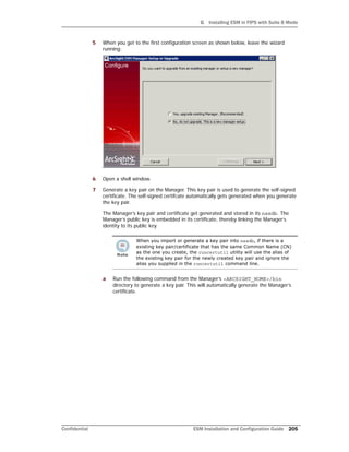 G Installing ESM in FIPS with Suite B Mode
Confidential ESM Installation and Configuration Guide 205
5 When you get to the first configuration screen as shown below, leave the wizard
running:
6 Open a shell window.
7 Generate a key pair on the Manager. This key pair is used to generate the self-signed
certificate. The self-signed certifcate automatically gets generated when you generate
the key pair.
The Manager’s key pair and certificate get generated and stored in its nssdb. The
Manager’s public key is embedded in its certificate, thereby linking the Manager’s
identity to its public key.
a Run the following command from the Manager’s <ARCSIGHT_HOME>/bin
directory to generate a key pair. This will automatically generate the Manager’s
certificate.
When you import or generate a key pair into nssdb, if there is a
existing key pair/certificate that has the same Common Name (CN)
as the one you create, the runcertutil utility will use the alias of
the existing key pair for the newly created key pair and ignore the
alias you supplied in the runcertutil command line.
 