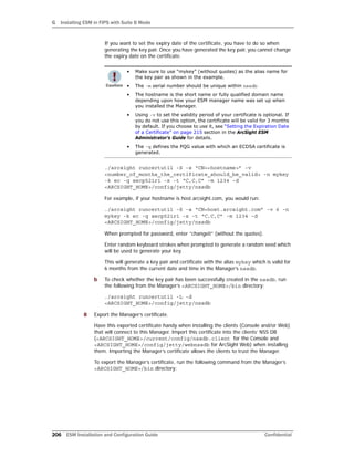 G Installing ESM in FIPS with Suite B Mode
206 ESM Installation and Configuration Guide Confidential
If you want to set the expiry date of the certificate, you have to do so when
generating the key pair. Once you have generated the key pair, you cannot change
the expiry date on the certificate.
./arcsight runcertutil -S -s “CN=<hostname>” -v
<number_of_months_the_certificate_should_be_valid> -n mykey
-k ec -q secp521r1 -x -t “C,C,C” -m 1234 -d
<ARCSIGHT_HOME>/config/jetty/nssdb
For example, if your hostname is host.arcsight.com, you would run:
./arcsight runcertutil -S -s “CN=host.arcsight.com” -v 6 -n
mykey -k ec -q secp521r1 -x -t “C,C,C” -m 1234 -d
<ARCSIGHT_HOME>/config/jetty/nssdb
When prompted for password, enter “changeit” (without the quotes).
Enter random keyboard strokes when prompted to generate a random seed which
will be used to generate your key.
This will generate a key pair and certificate with the alias mykey which is valid for
6 months from the current date and time in the Manager’s nssdb.
b To check whether the key pair has been successfully created in the nssdb, run
the following from the Manager’s <ARCSIGHT_HOME>/bin directory:
./arcsight runcertutil -L -d
<ARCSIGHT_HOME>/config/jetty/nssdb
8 Export the Manager’s certificate.
Have this exported certificate handy when installing the clients (Console and/or Web)
that will connect to this Manager. Import this certificate into the clients’ NSS DB
(<ARCSIGHT_HOME>/current/config/nssdb.client for the Console and
<ARCSIGHT_HOME>/config/jetty/webnssdb for ArcSight Web) when installing
them. Importing the Manager’s certificate allows the clients to trust the Manager.
To export the Manager’s certificate, run the following command from the Manager’s
<ARCSIGHT_HOME>/bin directory:
• Make sure to use “mykey” (without quotes) as the alias name for
the key pair as shown in the example.
• The -m serial number should be unique within nssdb
• The hostname is the short name or fully qualified domain name
depending upon how your ESM manager name was set up when
you installed the Manager.
• Using -v to set the validity period of your certificate is optional. If
you do not use this option, the certificate will be valid for 3 months
by default. If you choose to use it, see “Setting the Expiration Date
of a Certificate” on page 215 section in the ArcSight ESM
Administrator’s Guide for details.
• The -q defines the PQG value with which an ECDSA certificate is
generated.
 