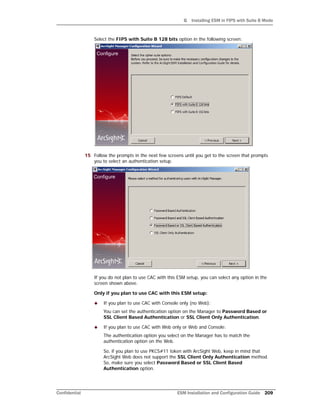 G Installing ESM in FIPS with Suite B Mode
Confidential ESM Installation and Configuration Guide 209
Select the FIPS with Suite B 128 bits option in the following screen:
15 Follow the prompts in the next few screens until you get to the screen that prompts
you to select an authentication setup.
If you do not plan to use CAC with this ESM setup, you can select any option in the
screen shown above.
Only if you plan to use CAC with this ESM setup:
 If you plan to use CAC with Console only (no Web):
You can set the authentication option on the Manager to Password Based or
SSL Client Based Authentication or SSL Client Only Authentication.
 If you plan to use CAC with Web only or Web and Console:
The authentication option you select on the Manager has to match the
authentication option on the Web.
So, if you plan to use PKCS#11 token with ArcSight Web, keep in mind that
ArcSight Web does not support the SSL Client Only Authentication method.
So, make sure you select Password Based or SSL Client Based
Authentication option.
 