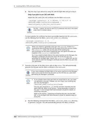 G Installing ESM in FIPS with Suite B Mode
212 ESM Installation and Configuration Guide Confidential
b Skip this step if you will not be using CAC with ArcSight Web and go to step d.
Only if you plan to use CAC with Web:
Import the CAC card’s CA’s root certificate into the Web’s webnssdb:
./arcsight runcertutil -A -n CACcert -t “CT,C,C” -d
<ARCSIGHT_HOME>/config/jetty/webnssdb -i
<absolute_path_to_the_root_certificate>
To check whether the certificate has been successfully imported into the webnssdb,
run the following from the Web’s <ARCSIGHT_HOME>/bin directory:
./arcsight runcertutil -L -d
<ARCSIGHT_HOME>/config/jetty/webnssdb
7 Generate a key pair on the Web server with an alias mykey. This will automatically
generate the key pair and the Web’s certificate in the webnssdb:.
a Run the following command from the Web’s <ARCSIGHT_HOME>/bin directory
to generate a key pair. This will automatically generate the Web’s certificate.
For the -t option, be sure to use CT,C,C protocols only and in the same
order that it is shown above.
When you import or generate a key pair into webnssdb, if there is a
existing key pair/certificate that has the same CN as the one you create,
the runcertutil utility will use the alias of the existing key
pair/certificate for the newly created key pair and ignore the alias you
supplied in the runcertutil command line.
So, if you install ArcSight Web on the same machine as the Manager, the
Manager’s certificate will have the same CN as the key pair you
generated for ArcSight Web. Hence, the runcertutil utility will use the
same alias for both the Manager’s certificate and the Web’s key pair that
you generated.
If you have installed ArcSight Web on the same machine as the Manager,
make sure to set the CN to be the same as the CN that you used when
generating the Manager’s certificate.
• If you already have a key pair that you would like to use, you need
not generate a key pair. Instead, you can import your existing key
pair into the Manager’s
<ARCSIGHT_HOME>/config/jetty/nssdb.
This key pair should be in .pfx format and then imported into the
Web’s NSS DB. Refer to the section, “Using Keytoolgui to Export a
Key pair,” in the ArcSight ESM Administrator’s Guide for details on
exporting a key pair.
Refer to the section, “Importing an Existing Key pair into the NSS
DB” in the ArcSight ESM Administrator’s Guide for detailed steps on
doing this.
 