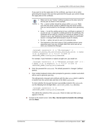 G Installing ESM in FIPS with Suite B Mode
Confidential ESM Installation and Configuration Guide 213
If you want to set the expiry date for the certificate, you have to do so when
generating the key pair. Once you have generated the key pair, you cannot change
the expiry date on the certificate.
./arcsight runcertutil -S -s “CN=<hostname>” -v
<number_of_months_the_certificate_should_be_valid> -n mykey
-k ec -q secp521r1 -x -t “C,C,C” -m 9258 -d
<ARCSIGHT_HOME>/config/jetty/webnssdb
For example, if your hostname is myhost.arcsight.com, you would run:
./arcsight runcertutil -S -s “CN=myhost.arcsight.com” -v 6 -
n mykey -k ec -q secp521r1 -x -t “C,C,C” -m 1234 -d
<ARCSIGHT_HOME>/config/jetty/webnssdb
b Enter the password for webnssdb. The default password is ‘changeit’ (without
quotes).
c Enter random keyboard strokes when prompted to generate a random seed which
will be used to generate your key.
This will generate a key pair and certificate with the alias mykey which is valid for
6 months from the current date and time in the Web’s webnssdb.
To check whether the key pair has been successfully created in the webnssdb,
run the following from ArcSight Web’s <ARCSIGHT_HOME>/bin directory:
./arcsight runcertutil -L -d
<ARCSIGHT_HOME>/config/jetty/webnssdb
This will list the contents of the webnssdb. Check to make sure that mykey
appears in the list.
8 Go back to the wizard screen. Select No, I do not want to transfer the settings
and click Next.
• Make sure to use “mykey” (without quotes) as the alias name for
the key pair as shown in the example.
• The -m serial number should be unique within webnssdb. Make
sure that this serial number is different than the serial number
that you had provided for the Manager certificate when generating
it.
• Using -v to set the validity period of your certificate is optional. If
you do not use -v to specify a validity period for the certificate, the
certificate will be valid for a period of 3 months by default. If you
choose to use it, see “Setting the Expiration Date of a Certificate”
section in ArcSight ESM Administrator’s Guide for details.
• For the -t option, be sure to use C,C,C protocols only.
• The hostname is the short name or fully qualified domain name
depending upon how your ArcSight Web host name was set up
when you installed the Manager.
 