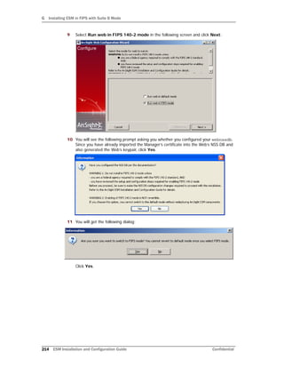 G Installing ESM in FIPS with Suite B Mode
214 ESM Installation and Configuration Guide Confidential
9 Select Run web in FIPS 140-2 mode in the following screen and click Next:
10 You will see the following prompt asking you whether you configured your webnssdb.
Since you have already imported the Manager’s certificate into the Web’s NSS DB and
also generated the Web’s keypair, click Yes.
11 You will get the following dialog:
Click Yes.
 