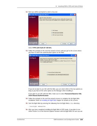 G Installing ESM in FIPS with Suite B Mode
Confidential ESM Installation and Configuration Guide 215
12 Next you will be prompted to select a key size.
Select FIPS with Suite B 128 bits.
13 Follow the prompts in the next few wizard screens until you get to the screen where
you have to select the authentication option on the Web.
If you do not plan to use CAC with the Web, you can select either of the two options as
long as you had set the same option on the Manager when installing it.
If you plan to use CAC with the Web, make sure to select Password Based or SSL
Client Based Authentication.
14 Follow the prompts in the next few wizard screens to complete the ArcSight Web
installation. Refer to Installing ArcSight Web chapter for details on the screens.
15 Start ArcSight Web by entering the following from ArcSight Web’s /bin directory:
./arcsight webserver
16 After you have completed installing ArcSight Web in FIPS mode, if you plan to use
either Firefox 3.x or the Internet Explorer browser with ArcSight Web, be sure you set
 