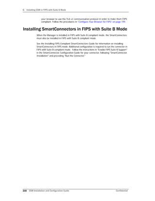 G Installing ESM in FIPS with Suite B Mode
216 ESM Installation and Configuration Guide Confidential
your browser to use the TLS v1 communication protocol in order to make them FIPS
compliant. Follow the procedures in “Configure Your Browser for FIPS” on page 199.
Installing SmartConnectors in FIPS with Suite B Mode
When the Manager is installed in FIPS with Suite B compliant mode, the SmartConnectors
must also be installed in FIPS with Suite B compliant mode.
See the Installing FIPS-Compliant SmartConnectors Guide for information on installing
SmartConnectors in FIPS mode. Additional configuration is required to run the connector in
FIPS with Suite B compliant mode. Follow the instructions in "Enable FIPS Suite B Support"
in the SmartConnector Configuration Guide for your connector, following "SmartConnector
Installation" and preceding "Run the Connector."
 