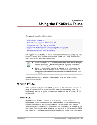 Confidential ESM Installation and Configuration Guide 217
Appendix H
Using the PKCS#11 Token
This appendix covers the following topics:
ESM supports the use of a PKCS#11 token, such as the Common Access Card (CAC), which
is used for identity verification and access control. The PKCS#11 token authentication
works using the SSL client-side authentication.
PKCS#11 authentication is not supported with Radius, LDAP and Active Directory
authentication methods.
What is PKCS?
Public Key Cryptography Standards (PKCS), published by RSA Laboratories, comprises of a
group of standards used for reliable and secure public key cryptography. Public Key
Cryptography works by encrypting the data at the sender's end and decrypting it at the
receiver's end.
PKCS#11
PKCS#11, one of the PKCS standards, is an API defining a generic interface to
cryptographic tokens, software tokens and hardware tokens such as hardware security
modules and smartcards. A cryptographic token is a security device that is used to
authorize the use of the software or hardware, such as the smartcard or Common Access
Card (CAC). The credentials of the authorized user are stored on the hardware itself. ESM
uses the PKCS#11 interface provided by the Network Security Services (NSS) cryptographic
“What is PKCS?” on page 217
“PKCS#11 Token Support in ESM” on page 218
“Setting Up to Use a CAC Card” on page 218
“Logging in to the Management Console Using CAC” on page 227
“Using CAC with ArcSight Web” on page 228
• You can use the PKCS#11 token regardless of the mode that the ArcSight
Manager is running in - with ArcSight Manager running in FIPS 140-2
mode or with ArcSight Manager running in the default mode.
• PKCS #11 token support may not be available for all ESM versions and
ESM models. Refer to the ESM Product Lifecycle Document available on
the Protect 724 website for information on supported platforms for PKCS
#11 Token.
 