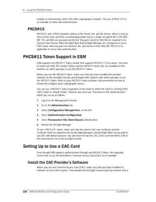 H Using the PKCS#11 Token
218 ESM Installation and Configuration Guide Confidential
module to communicate with it (the NSS cryptographic module). The use of PKCS #11 is
an example of client-side authentication.
PKCS#12
PKCS#12, also a PKCS standard, defines a file format, the .pfx file format, which is used to
store private keys and their accompanying public key in a single encrypted file in the NSS
DB. The .pfx files are password protected. Key pairs stored in NSS DB are required to be
stored in this format. When ArcSight Web and ArcSight Manager are configured to run in
FIPS mode, their key pairs are stored in the .pfx format in their NSS DB. PKCS #12 is
applicable to server-side authentication.
PKCS#11 Token Support in ESM
ESM supports any PKCS#11 Token vendor that supports PKCS#11 2.0 or above. You have
to make sure that The vendor’s driver and the PKCS#11 driver DLL are installed on the
machine on which you plan to use the PKCS#11 token.
Before you use the PKCS#11 token, make sure that you have installed the provider
software on the ArcSight Console and ArcSight Web systems with which you plan to use
the PKCS#11 token. Refer to your PKCS#11 token provider’s documentation on how to
install and configure your cryptographic device.
You can use a PKCS#11 token regardless of the mode in which the client is running (FIPS
140-2 mode or default mode). However you must use “Password or SSL Authentication,”
which you set up as follows:
1 Log in to the Management Console.
2 Go to the Administration tab.
3 Select Configuration Management, on the left.
4 Select Authentication Configuration.
5 Select Password or SSL Client Based authentication.
6 Restart the ArcSight Manager.
To use a PKCS #11 token, make sure that the token’s CA’s root certificate and the
certificate itself are imported into the ArcSight Manager’s and ArcSight Web’s (if you plan to
use CAC with Web) truststore. You also have to map the CAC card’s Common Name (CN) to
the External User ID in the ArcSight Console.
Setting Up to Use a CAC Card
Even though ESM supports authentication through any PKCS#11 token, this appendix
covers how to use the ActivClient’s Common Access Card (CAC) as an example.
Install the CAC Provider’s Software
Before you use the Common Access Card (CAC), make sure that you have installed its
software on each client system. That includes the ArcSight Console and any machine with a
 