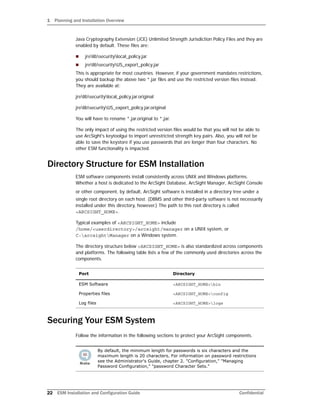 1 Planning and Installation Overview
22 ESM Installation and Configuration Guide Confidential
Java Cryptography Extension (JCE) Unlimited Strength Jurisdiction Policy Files and they are
enabled by default. These files are:
 jrelibsecuritylocal_policy.jar
 jrelibsecurityUS_export_policy.jar
This is appropriate for most countries. However, if your government mandates restrictions,
you should backup the above two *.jar files and use the restricted version files instead.
They are available at:
jrelibsecuritylocal_policy.jar.original
jrelibsecurityUS_export_policy.jar.original
You will have to rename *.jar.original to *.jar.
The only impact of using the restricted version files would be that you will not be able to
use ArcSight's keytoolgui to import unrestricted strength key pairs. Also, you will not be
able to save the keystore if you use passwords that are longer than four characters. No
other ESM functionality is impacted.
Directory Structure for ESM Installation
ESM software components install consistently across UNIX and Windows platforms.
Whether a host is dedicated to the ArcSight Database, ArcSight Manager, ArcSight Console
or other component, by default, ArcSight software is installed in a directory tree under a
single root directory on each host. (DBMS and other third-party software is not necessarily
installed under this directory, however.) The path to this root directory is called
<ARCSIGHT_HOME>.
Typical examples of <ARCSIGHT_HOME> include
/home/<userdirectory>/arcsight/manager on a UNIX system, or
C:arcsightManager on a Windows system.
The directory structure below <ARCSIGHT_HOME> is also standardized across components
and platforms. The following table lists a few of the commonly used directories across the
components.
Securing Your ESM System
Follow the information in the following sections to protect your ArcSight components.
Port Directory
ESM Software <ARCSIGHT_HOME>bin
Properties files <ARCSIGHT_HOME>config
Log files <ARCSIGHT_HOME>logs
By default, the minimum length for passwords is six characters and the
maximum length is 20 characters. For information on password restrictions
see the Administrator's Guide, chapter 2. "Configuration," "Managing
Password Configuration," "password Character Sets."
 