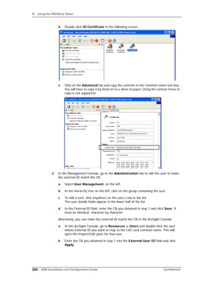 H Using the PKCS#11 Token
220 ESM Installation and Configuration Guide Confidential
d Double click ID Certificate in the following screen:
e Click on the Advanced tab and copy the contents in the Common name text box.
You will have to copy it by hand on to a sheet of paper. Using the context menu to
copy is not supported.
2 In the Management Console, go to the Administration tab to edit the user to make
the external ID match the CN.
a Select User Management, on the left.
b In the hierarchy tree on the left, click on the group containing the user.
c To edit a user, click anywhere on the user’s row in the list.
The user details fields appear in the lower half of the list.
d In the External ID field, enter the CN you obtained in step 1 and click Save. It
must be identical, character by character.
Alternately, you can make the external ID match the CN in the ArcSight Console:
a In the ArcSight Console, go to Resources > Users and double-click the user
whose External ID you want to map to the CAC card common name. This will
open the Inspect/Edit pane for that user.
b Enter the CN you obtained in step 1 into the External User ID field and click
Apply.
 