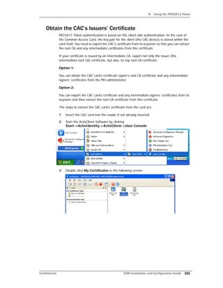 H Using the PKCS#11 Token
Confidential ESM Installation and Configuration Guide 221
Obtain the CAC’s Issuers’ Certificate
PKCS#11 Token authentication is based on SSL client-side authentication. In the case of
the Common Access Card, the key pair for the client (the CAC device) is stored within the
card itself. You need to export the CAC’s certificate from its keystore so that you can extract
the root CA and any intermediate certificates from this certificate.
If your certificate is issued by an intermediate CA, export not only the issuer (the
intermediate root CA) certificate, but also, its top root CA certificate.
Option 1:
You can obtain the CAC card’s certificate signer’s root CA certificate and any intermediate
signers’ certificates from the PKI administrator.
Option 2:
You can export the CAC card’s certificate and any intermediate signers’ certificates from its
keystore and then extract the root CA certificate from this certificate.
The steps to extract the CAC card’s certificate from the card are:
1 Insert the CAC card into the reader if not already inserted.
2 Start the ActivClient Software by clicking
Start->ActivIdentity->ActivClient->User Console.
3 Double click My Certificates in the following screen:
 