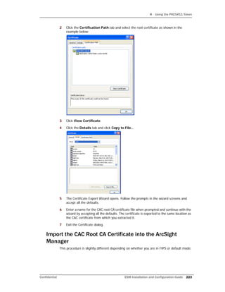 H Using the PKCS#11 Token
Confidential ESM Installation and Configuration Guide 223
2 Click the Certification Path tab and select the root certificate as shown in the
example below:
3 Click View Certificate.
4 Click the Details tab and click Copy to File...
5 The Certificate Export Wizard opens. Follow the prompts in the wizard screens and
accept all the defaults.
6 Enter a name for the CAC root CA certificate file when prompted and continue with the
wizard by accepting all the defaults. The certificate is exported to the same location as
the CAC certificate from which you extracted it.
7 Exit the Certificate dialog.
Import the CAC Root CA Certificate into the ArcSight
Manager
This procedure is slightly different depending on whether you are in FIPS or default mode:
 