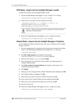 H Using the PKCS#11 Token
224 ESM Installation and Configuration Guide Confidential
FIPS Mode - Import into the ArcSight Manager’s nssdb
To import the certificate into the ArcSight Manager’s nssdb:
1 Stop the ArcSight Manager while logged in as user “arcsight”, if it is running:
/sbin/service arcsight_services stop manager
2 Import the CAC card signer’s CA root certificate by running:
./arcsight runcertutil -A -n CACcert -t “CT,C,C” -d
<ARCSIGHT_HOME>configjettynssdb -i
<absolute_path_to_the_root_certificate>
3 Restart the ArcSight Manager while logged in as user “arcsight” by running:
/sbin/service arcsight_services start manager
Default Mode - Import into the ArcSight Manager’s Truststore
Use the following procedure to import the CAC card’s root CA certificate into the ArcSight
Manager’ truststore:
1 Start the keytoolgui from the component into which you want to import the certificate.
To do so, run the following command from the component’s /bin directory.
./arcsight keytoolgui
2 Click File->Open keystore and navigate to the truststore
(<ARCSIGHT_HOME>/jre/lib/security) of the component.
3 Select the store named truststore and click Open.
4 Enter the password for the truststore when prompted. The default password is
‘changeit’ (without quotes).
5 Click Tools->Import Trusted Certificate and navigate to the location of the
certificate that you want to import.
6 Click Import.
7 When you see the message that the certificate information will be displayed, click OK.
8 The Certificate details are displayed. Click OK.
9 When asked if you want to accept the certificate as trusted, click Yes.
10 Enter an alias for the Trusted Certificate you just imported and click OK.
11 When you see the message that the import was successful, click OK.
12 Save the truststore file.
13 Restart the ArcSight Manager while logged in as user “arcsight” by running:
/sbin/service arcsight_services start manager
For the -t option, be sure to use CT,C,C protocols only and in the same
order that it is shown above.
 