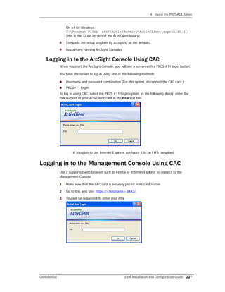 H Using the PKCS#11 Token
Confidential ESM Installation and Configuration Guide 227
On 64-bit Windows:
C:Program Files (x86)ActivIdentityActivClientacpkcs211.dll
(this is the 32-bit version of the ActivClient library)
8 Complete the setup program by accepting all the defaults.
9 Restart any running ArcSight Consoles.
Logging in to the ArcSight Console Using CAC
When you start the ArcSight Console, you will see a screen with a PKCS #11 login button.
You have the option to log in using one of the following methods:
 Username and password combination (For this option, disconnect the CAC card.)
 PKCS#11 Login
To log in using CAC, select the PKCS #11 Login option. In the following dialog, enter the
PIN number of your ActivClient card in the PIN text box.
If you plan to use Internet Explorer, configure it to be FIPS compliant.
Logging in to the Management Console Using CAC
Use a supported web browser such as Firefox or Internet Explorer to connect to the
Management Console.
1 Make sure that the CAC card is securely placed in its card reader.
2 Go to this web site: https://<hostname>:8443/.
3 You will be requested to enter your PIN
 