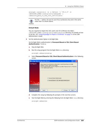 H Using the PKCS#11 Token
Confidential ESM Installation and Configuration Guide 229
arcsight runcertutil -A -n CACcert -t “CT,C,C” -d
<ARCSIGHT_HOME>configjettywebnssdb -i
<absolute_path_to_the_root_certificate>
Default Mode:
You are required to import the CAC card’s root CA certificate into Web’s
<ARCSIGHT_HOME>configjettywebtruststore directory. For details on how
to do this, see “Using Keytoolgui to Import a Certificate” on page 41 of the ESM
Administrator’s Guide.
4 Set the Authentication Option in ArcSight Web
Set ArcSight Web’s authentication to Password Based or SSL Client Based
Authentication. To do so,
a Stop ArcSight Web.
b Run the setup program from ArcSight Web’s bin directory:
arcsight webserversetup
c Select Password Based or SSL Client Based Authentication in the following
screen.
d Complete the setup by following the prompts in the next few screens.
e Start ArcSight Web by entering the following from ArcSight Web’s bin directory:
arcsight webserver
For the -t option, be sure to use CT,C,C protocols only and in the same
order that it is shown above.
 