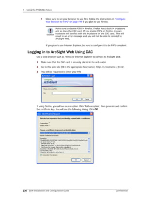 H Using the PKCS#11 Token
230 ESM Installation and Configuration Guide Confidential
f Make sure to set your browser to use TLS. Follow the instructions in “Configure
Your Browser for FIPS” on page 199 if you plan to use Firefox.
If you plan to use Internet Explorer, be sure to configure it to be FIPS compliant.
Logging in to ArcSight Web Using CAC
Use a web browser such as Firefox or Internet Explorer to connect to ArcSight Web.
1 Make sure that the CAC card is securely placed in its card reader.
2 Go to this web site (fill in the appropriate host name): https://<hostname>:9443/.
3 You will be requested to enter your PIN
If using Firefox, you will see an exception. Click 'Add exception', then generate and confirm
the certificate key. You will see the following dialog. Click OK.
Make sure to disable FIPS in Firefox. Firefox has a built in truststore
and so does the CAC card. If you enable FIPS on Firefox, its own
truststore will conflict with the truststore on the CAC card. This will
result in an error message and you will not be able to connect to
ArcSight Web.
 