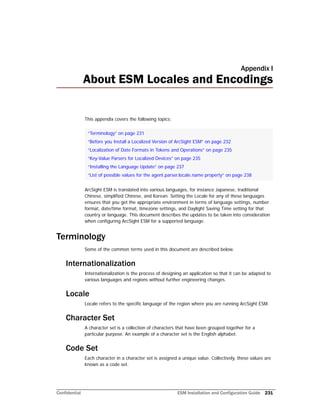 Confidential ESM Installation and Configuration Guide 231
Appendix I
About ESM Locales and Encodings
This appendix covers the following topics:
ArcSight ESM is translated into various languages, for instance Japanese, traditional
Chinese, simplified Chinese, and Korean. Setting the Locale for any of these languages
ensures that you get the appropriate environment in terms of language settings, number
format, date/time format, timezone settings, and Daylight Saving Time setting for that
country or language. This document describes the updates to be taken into consideration
when configuring ArcSight ESM for a supported language.
Terminology
Some of the common terms used in this document are described below.
Internationalization
Internationalization is the process of designing an application so that it can be adapted to
various languages and regions without further engineering changes.
Locale
Locale refers to the specific language of the region where you are running ArcSight ESM.
Character Set
A character set is a collection of characters that have been grouped together for a
particular purpose. An example of a character set is the English alphabet.
Code Set
Each character in a character set is assigned a unique value. Collectively, these values are
known as a code set.
“Terminology” on page 231
“Before you Install a Localized Version of ArcSight ESM” on page 232
“Localization of Date Formats in Tokens and Operations” on page 235
“Key-Value Parsers for Localized Devices” on page 235
“Installing the Language Update” on page 237
“List of possible values for the agent.parser.locale.name property” on page 238
 