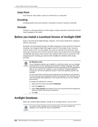 I About ESM Locales and Encodings
232 ESM Installation and Configuration Guide Confidential
Code Point
Each character value within a code set is referred to as a code point.
Encoding
Encoding specifies how each character's code point is stored in memory or disk files.
Unicode
Unicode is a universal character set that assigns a unique code point to characters from all
major languages of the world.
Before you Install a Localized Version of ArcSight ESM
Keep in mind that the ArcSight Manager, Database, and Console should all be configured
with the same locale.
By default, all communication between ArcSight components is done using UTF-8 character
encoding. Even though ArcSight ESM supports only UTF-8 internally, if your Connector
receives events in UTF-16, for example, the events are still stored correctly since these
events get converted to UTF-8 by the Connector before they are passed on to the Manager.
The Manager then passes these events to the database where they are converted to the
language-specific encoding you selected while installing the database before being
persisted.
ArcSight Database
Before you install ArcSight Database, decide on an encoding scheme, such as UTF-8.
On Windows only:
If your Operating System was installed in a particular locale, but you changed
the locale later on your desktop environment to another language, the locale
that was set during the OS installation will take precedence for the applications
that run as a service. For instance, in such a scenario, ArcSight webserver
running as a service will adopt the locale in which the operating system was
installed.
To work around this, edit the service settings for the webserver and change it
to run as the user who changed the locale on the desktop. This will allow you to
view the ArcSight Web application in the locale that was set on your desktop
environment.
To change the settings for a service,
1 Right click the service and select Properties.
2 Click the Logon tab.
3 Select This account and browse to the user account that had changed the
locale and enter that account’s password.
4 Click OK.
You cannot make changes to the encoding after you have installed the
database. Any change will require reinstallation.
 