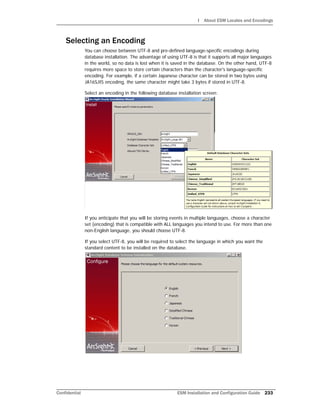 I About ESM Locales and Encodings
Confidential ESM Installation and Configuration Guide 233
Selecting an Encoding
You can choose between UTF-8 and pre-defined language-specific encodings during
database installation. The advantage of using UTF-8 is that it supports all major languages
in the world, so no data is lost when it is saved in the database. On the other hand, UTF-8
requires more space to store certain characters than the character's language-specific
encoding. For example, if a certain Japanese character can be stored in two bytes using
JA16SJIS encoding, the same character might take 3 bytes if stored in UTF-8.
Select an encoding in the following database installation screen:
If you anticipate that you will be storing events in multiple languages, choose a character
set (encoding) that is compatible with ALL languages you intend to use. For more than one
non-English language, you should choose UTF-8.
If you select UTF-8, you will be required to select the language in which you want the
standard content to be installed on the database.
 