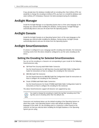 I About ESM Locales and Encodings
234 ESM Installation and Configuration Guide Confidential
If you already have the database installed with an encoding other than Unified_UTF8, but
would like to change the encoding to Unified_UTF8, you have to re-install the database and
select Unified_UTF-8 Database Character Set when prompted during the installation.
ArcSight Manager
Install the ArcSight Manager on an Operating System that is of the same language as the
language you selected while installing the database. During startup, ArcSight Manager
automatically detects and uses the locale from the Operating System.
ArcSight Console
Install the ArcSight Console on an Operating System that is of the same language as the
language you selected while installing the database. During startup, ArcSight Console
automatically detects and uses the locale from the Operating System.
ArcSight SmartConnectors
If a device is configured to use a language-specific encoding (not Unicode), the Connector
receiving events from this device should be configured to use the same encoding as the
device.
Setting the Encoding for Selected SmartConnectors
You can set the encoding to a character set corresponding to your Locale for the following
SmartConnectors only:
 SAP Real-Time Security Audit Multi-Folder Connector.
See the SmartConnector for SAP Real-time Security Audit Multi-Folder Configuration
Guide for instructions on how to configure the encoding for this Connector.
 IBM DB2 Audit File Connector.
See the SmartConnector for IBM DB2 Audit File Configuration Guide for instructions on
how to configure the encoding for this Connector.
 Oracle SYSDBA Audit Multi-Folder Connectors
See the SmartConnector for Oracle SYSDBA Audit Multi-Folder Configuration Guide for
instructions on how to configure the encoding for this Connector.
The above SmartConnectors support all character sets supported by Java.
Connectors not mentioned above use the default encoding of the Operating System on
which they reside. Each Operating System comes with default encodings for various
languages of the world. So, the encoding used in a Connector is either based on the
character set that you selected when installing the ArcSight Database or the Operating
System you are using.
You need to change the encoding to match the log files' encoding only if the
log files use an encoding other than the default one.
 