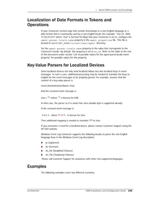 I About ESM Locales and Encodings
Confidential ESM Installation and Configuration Guide 235
Localization of Date Formats in Tokens and
Operations
If your Connector receives logs that contain timestamps in a non-English language or a
date format that is customarily used by a non-English locale (for example, "mai 24, 2006
12:56:07.615" where "mai" is German for May) that your Connector is set to, configure the
agent.parser.locale.name property in the agent.properties file. This file is
located in ARCSIGHT_HOME/current/user/agent directory.
Set the agent.parser.locale.name property to the value that corresponds to the
Connector's locale. By default, this property is set to en_US. Refer to the table at the end
of this document under section "List of possible values for the agent.parser.locale.name
property" for possible values for this property.
Key-Value Parsers for Localized Devices
Some localized devices not only send localized Values but also localized Keys in event
messages. In such a case, additional processing may be needed to translate the Keys to
English for the event messages to be properly parsed. For example, assume that the
content of a key-value parser is:
event.destinationUserName=User
And the received event message is:
User= ? where is Korean for KIM.
In that case, the parser as it is works fine since double byte is supported already.
If the received event message is:
where is Korean for User.
Then additional mapping is needed to translate ??? to User.
If you encounter a need for a localized device, please contact Customer Support using the
HP SSO website.
Windows Event Log Connector supports the following locales to parse the non-English
language Keys in the Windows Event Log description:
 ja (Japanese)
 de (German)
 zh_CN (Simplified Chinese)
 zh_TW (Traditional Chinese)
Please call Customer Support for assistance with other non-supported languages.
Examples
The following examples cover two different scenarios.
 