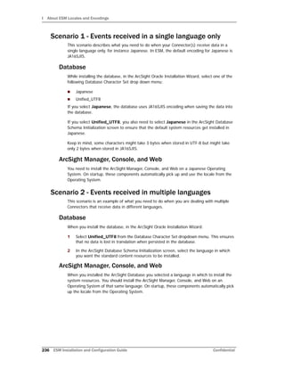 I About ESM Locales and Encodings
236 ESM Installation and Configuration Guide Confidential
Scenario 1 - Events received in a single language only
This scenario describes what you need to do when your Connector(s) receive data in a
single language only, for instance Japanese. In ESM, the default encoding for Japanese is
JA16SJIS.
Database
While installing the database, in the ArcSight Oracle Installation Wizard, select one of the
following Database Character Set drop down menu:
 Japanese
 Unified_UTF8
If you select Japanese, the database uses JA16SJIS encoding when saving the data into
the database.
If you select Unified_UTF8, you also need to select Japanese in the ArcSight Database
Schema Initialization screen to ensure that the default system resources get installed in
Japanese.
Keep in mind, some characters might take 3 bytes when stored in UTF-8 but might take
only 2 bytes when stored in JA16SJIS.
ArcSight Manager, Console, and Web
You need to install the ArcSight Manager, Console, and Web on a Japanese Operating
System. On startup, these components automatically pick up and use the locale from the
Operating System.
Scenario 2 - Events received in multiple languages
This scenario is an example of what you need to do when you are dealing with multiple
Connectors that receive data in different languages.
Database
When you install the database, in the ArcSight Oracle Installation Wizard:
1 Select Unified_UTF8 from the Database Character Set dropdown menu. This ensures
that no data is lost in translation when persisted in the database.
2 In the ArcSight Database Schema Initialization screen, select the language in which
you want the standard content resources to be installed.
ArcSight Manager, Console, and Web
When you installed the ArcSight Database you selected a language in which to install the
system resources. You should install the ArcSight Manager, Console, and Web on an
Operating System of that same language. On startup, these components automatically pick
up the locale from the Operating System.
 