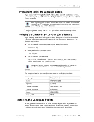 I About ESM Locales and Encodings
Confidential ESM Installation and Configuration Guide 237
Preparing to Install the Language Update
If you are currently running ESM v4.0 GA and would like to switch to a localized version,
you need to upgrade your ESM installation (ArcSight Database, Manager, Console, and Web
server) to v4.0 SP1.
Once your system is running ESM v4.0 SP1, you need to install the language update.
Verifying the Character Set used on your Database
If you currently use ESM v4.0 SP1, your database already has a character set specified.
Follow this procedure to validate the character set that was selected when the v4.0 SP1
database was installed:
1 Run the following command from ARCSIGHT_HOME/bin directory:
arcdbutil sql
2 When prompted for user-name, enter:
/ as sysdba
3 Run the following SQL statement:
SQL>select "PARAMETER", "VALUE" from SYS.GV_$NLS_PARAMETERS
where PARAMETER='NLS_CHARACTERSET';
The following character sets (encodings) are supported for ArcSight Database:
Installing the Language Update
By now, your database should be set to the encoding of your choice. If you have not
already done so, please follow the instructions in "Verifying the Encoding used on your
Database" section above to verify the database encoding, before you proceed.
While upgrading your database to v4.0 SP1, make sure that the character set
you select during the upgrade is compatible with the one that you had selected
when installing your existing database.
You can only set the encoding during database installation. To change the
encoding after installation, you need to reinstall ArcSight Database.
Language Character Set
English WE8MSWIN1252
Japanese JA16SJIS
Chinese_Simplified ZHS16CGB231280
Chinese_Traditional ZHT16BIG5
Korean KO16KSC5601
Unified_UTF8 UTF-8
 