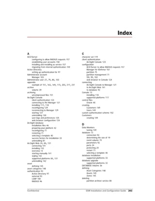 Confidential ESM Installation and Configuration Guide 243
A
ACE/Server
configuring to allow RADIUS requests 157
establishing user accounts 158
installing and installing as service 157
migrating from internal authentication 159
Active Directory
setting up authentication for 97
Administrator account
Manager 103
Administrator user 27, 79, 80, 103
appendix
example of 151, 163, 169, 173, 203, 217, 231
archive
volume 39
archiving
uncompressed files 151
ArcSight Console
client authentication 123
connecting to the Manager 121
installing 117, 118
reconfiguring 129
reconnecting to Manager 129
starting 127
uninstalling 130
user logs and preferences 125
web browser configuration 124
ArcSight database
installation files 46
preparing your platform 42
reconfiguring 71
restarting 71
selecting a template 40
success factors for installation 33
uninstalling 81
ArcSight Web 24, 84, 131
connecting 141
installing 132
overview 14
starting manually 141
styling 142
supported platforms 84, 131
uninstalling 142
asset
defining 145
asset categories 148
authentication 93
Active Directory 97
external 93
LDAP 100
RADIUS 96
C
character set 119
client authentication
ArcSight Console 123
configuration
ACE/Server to allow RADIUS requests 157
Manager for iDefense 161
partition 75
partition management 71
SSL 99, 102
web browser in Console 124
connecting
ArcSight Console to Manager 121
to ArcSight Web 141
to database 92
Console 13
installing 118
supported platforms 117
control files
Oracle 40
creating
Customers 149
Users 149
custom authentication scheme 102
Customers
creating 149
D
Data Monitors
tuning 149
database 13
connection 92
determining the size of 19
event volume 19
parameters 92
ports 24
protecting 24
restart 71
selecting a template 40
database installation
supported platforms 33
database upgrade
supported platforms 33
DATABASE Volume 36
defining
Asset Categories 148
Assets 145
Zones 145
deleting
partition archiver service 80
Index
 