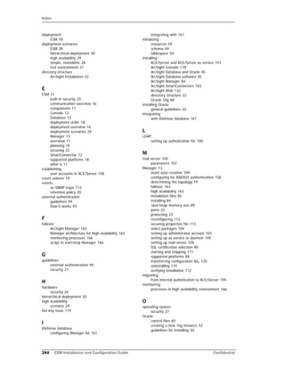 Index
244 ESM Installation and Configuration Guide Confidential
deployment
ESM 18
deployment scenarios
ESM 28
hierarchical deployment 30
high availability 29
simple, monolithic 28
test environment 31
directory structure
ArcSight Installation 22
E
ESM 11
built-in securtiy 25
communication overview 16
components 11
Console 13
Database 13
deployment order 18
deployment overview 16
deployment scenarios 28
Manager 13
overview 11
planning 19
securing 22
SmartConnector 12
supported platforms 18
what is 11
establishing
user accounts in ACE/Server 158
event volume 19
events
as SNMP traps 113
retention policy 20
external authentication
guidelines 94
how it works 93
F
failover
ArcSight Manager 163
Manager architecture for high availability 163
monitoring processes 166
script to start/stop Manager 166
G
guidelines
external authentication 94
security 27
H
hardware
security 26
hierarchical deployment 30
high availability
scenario 29
hot key issue 119
I
iDefense database
configuring Manager for 161
integrating with 161
initializing
resources 59
schema 59
tablespace 59
installing
ACE/Server and ACE/Server as service 157
ArcSight Console 118
ArcSight Database and Oracle 45
ArcSight Database software 45
ArcSight Manager 84
ArcSight SmartConnectors 143
ArcSight Web 132
directory structure 22
Oracle 10g 48
installing Oracle
general guidelines 34
integrating
with iDefense database 161
L
LDAP
setting up authetication for 100
M
mail server 105
parameters 107
Manager 13
asset auto creation 109
configuring for RADIUS authentication 158
determining the topology 19
failover 163
high availability 163
installation files 85
installing 84
Java heap memory size 89
ports 23
protecting 23
reconfiguring 112
securing properties file 112
select packages 104
setting up administrator account 103
setting up as service or daemon 109
setting up mail server 105
SSL certification selection 90
starting and stopping 111
supported platforms 84
transferring configuration 86, 120
uninstalling 115
verifying installation 112
migrating
from internal authetication to ACE/Server 159
monitoring
processes in high availability environment 166
O
operating system
security 27
Oracle
control files 40
creating a new 10g instance 52
guidelines for installing 34
 