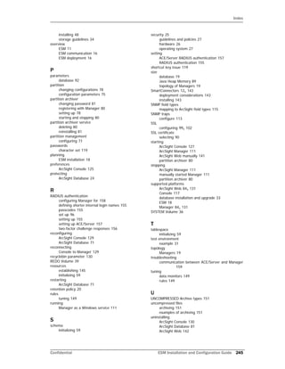 Index
Confidential ESM Installation and Configuration Guide 245
installing 48
storage guidelines 34
overview
ESM 11
ESM communication 16
ESM deployment 16
P
parameters
database 92
partition
changing configurations 78
configuration parameters 75
partition archiver
changing password 81
registering with Manager 80
setting up 78
starting and stopping 80
partition archiver service
deleting 80
reinstalling 81
partition management
configuring 71
passwords
character set 119
planning
ESM installation 18
preferences
ArcSight Console 125
protecting
ArcSight Database 24
R
RADIUS authentication
configuring Manager for 158
defining shorter internal login names 155
passcodes 155
set up 96
setting up 155
setting up ACE/Server 157
two-factor challenge responses 156
reconfiguring
ArcSight Console 129
ArcSight Database 71
reconnecting
Console to Manager 129
recyclebin parameter 130
REDO Volume 39
resources
establishing 145
initializing 59
restarting
ArcSight Database 71
retention policy 20
rules
tuning 149
running
Manager as a Windows service 111
S
schema
initializing 59
security 25
guidelines and policies 27
hardware 26
operating system 27
setting
ACE/Server RADIUS authentication 157
RADIUS authentication 155
shortcut key issue 119
size
database 19
Java Heap Memory 89
topology of Managers 19
SmartConnectors 12, 143
deployment considerations 143
installing 143
SNMP field types
mapping to ArcSight field types 115
SNMP traps
configure 113
SSL
configuring 99, 102
SSL certificate
selecting 90
starting
ArcSight Console 127
ArcSight Manager 111
ArcSight Web manually 141
partition archiver 80
stopping
ArcSight Manager 111
manually started Manager 111
partition archiver 80
supported platforms
ArcSight Web 84, 131
Console 117
database installation and upgrade 33
ESM 18
Manager 84, 131
SYSTEM Volume 36
T
tablespace
initializing 59
test environment
example 31
topology
Managers 19
troubleshooting
communication between ACE/Server and Manager
159
tuning
data monitors 149
rules 149
U
UNCOMPRESSED Archive types 151
uncompressed files
archiving 151
examples of archiving 151
uninstalling
ArcSight Console 130
ArcSight Database 81
ArcSight Web 142
 