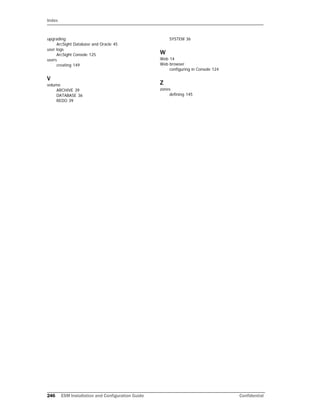 Index
246 ESM Installation and Configuration Guide Confidential
upgrading
ArcSight Database and Oracle 45
user logs
ArcSight Console 125
users
creating 149
V
volume
ARCHIVE 39
DATABASE 36
REDO 39
SYSTEM 36
W
Web 14
Web browser
configuring in Console 124
Z
zones
defining 145
 