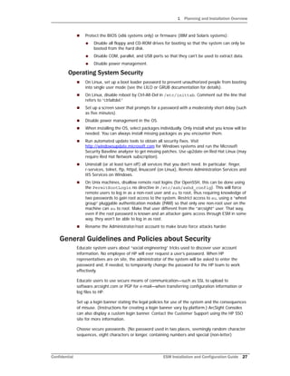 1 Planning and Installation Overview
Confidential ESM Installation and Configuration Guide 27
 Protect the BIOS (x86 systems only) or firmware (IBM and Solaris systems):
 Disable all floppy and CD-ROM drives for booting so that the system can only be
booted from the hard disk.
 Disable COM, parallel, and USB ports so that they can't be used to extract data.
 Disable power management.
Operating System Security
 On Linux, set up a boot loader password to prevent unauthorized people from booting
into single user mode (see the LILO or GRUB documentation for details).
 On Linux, disable reboot by Ctrl-Alt-Del in /etc/inittab. Comment out the line that
refers to “ctrlaltdel.”
 Set up a screen saver that prompts for a password with a moderately short delay (such
as five minutes).
 Disable power management in the OS.
 When installing the OS, select packages individually. Only install what you know will be
needed. You can always install missing packages as you encounter them.
 Run automated update tools to obtain all security fixes. Visit
http://windowsupdate.microsoft.com for Windows systems and run the Microsoft
Security Baseline analyzer to get missing patches. Use up2date on Red Hat Linux (may
require Red Hat Network subscription).
 Uninstall (or at least turn off) all services that you don't need. In particular: finger,
r-services, telnet, ftp, httpd, linuxconf (on Linux), Remote Administration Services and
IIS Services on Windows.
 On Unix machines, disallow remote root logins (for OpenSSH, this can be done using
the PermitRootLogin no directive in /etc/ssh/sshd_config). This will force
remote users to log in as a non-root user and su to root, thus requiring knowledge of
two passwords to gain root access to the system. Restrict access to su, using a “wheel
group” pluggable authentication module (PAM) so that only one non-root user on the
machine can su to root. Make that user different from the “arcsight” user. That way,
even if the root password is known and an attacker gains access through ESM in some
way, they won't be able to log in as root.
 Rename the Administrator/root account to make brute force attacks harder.
General Guidelines and Policies about Security
Educate system users about “social engineering” tricks used to discover user account
information. No employee of HP will ever request a user’s password. When HP
representatives are on site, the administrator of the system will be asked to enter the
password and, if needed, to temporarily change the password for the HP team to work
effectively.
Educate users to use secure means of communication—such as SSL to upload to
software.arcsight.com or PGP for e-mail—when transferring configuration information or
log files to HP.
Set up a login banner stating the legal policies for use of the system and the consequences
of misuse. (Instructions for creating a login banner vary by platform.) ArcSight Consoles
can also display a custom login banner. Contact the Customer Support using the HP SSO
site for more information.
Choose secure passwords. (No password used in two places, seemingly random character
sequences, eight characters or longer, containing numbers and special (non-letter)
 