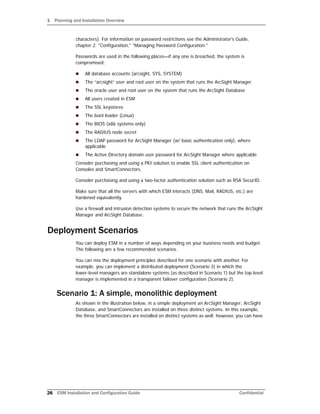 1 Planning and Installation Overview
28 ESM Installation and Configuration Guide Confidential
characters). For information on password restrictions see the Administrator's Guide,
chapter 2. "Configuration," "Managing Password Configuration."
Passwords are used in the following places—if any one is breached, the system is
compromised:
 All database accounts (arcsight, SYS, SYSTEM)
 The “arcsight” user and root user on the system that runs the ArcSight Manager
 The oracle user and root user on the system that runs the ArcSight Database
 All users created in ESM
 The SSL keystores
 The boot loader (Linux)
 The BIOS (x86 systems only)
 The RADIUS node secret
 The LDAP password for ArcSight Manager (w/ basic authentication only), where
applicable
 The Active Directory domain user password for ArcSight Manager where applicable
Consider purchasing and using a PKI solution to enable SSL client authentication on
Consoles and SmartConnectors.
Consider purchasing and using a two-factor authentication solution such as RSA SecurID.
Make sure that all the servers with which ESM interacts (DNS, Mail, RADIUS, etc.) are
hardened equivalently.
Use a firewall and intrusion detection systems to secure the network that runs the ArcSight
Manager and ArcSight Database.
Deployment Scenarios
You can deploy ESM in a number of ways depending on your business needs and budget.
The following are a few recommended scenarios.
You can mix the deployment principles described for one scenario with another. For
example, you can implement a distributed deployment (Scenario 3) in which the
lower-level managers are standalone systems (as described in Scenario 1) but the top-level
manager is implemented in a transparent failover configuration (Scenario 2).
Scenario 1: A simple, monolithic deployment
As shown in the illustration below, in a simple deployment an ArcSight Manager, ArcSight
Database, and SmartConnectors are installed on three distinct systems. In this example,
the three SmartConnectors are installed on distinct systems as well; however, you can have
 