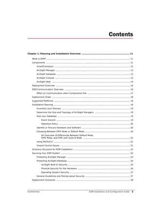 Confidential ESM Installation and Configuration Guide 3
Contents
Chapter 1: Planning and Installation Overview ................................................................. 11
What is ESM? ................................................................................................................ 11
Components ................................................................................................................. 11
SmartConnector ...................................................................................................... 12
ArcSight Manager .................................................................................................... 13
ArcSight Database ................................................................................................... 13
ArcSight Console ..................................................................................................... 13
ArcSight Web ......................................................................................................... 14
Deployment Overview .................................................................................................... 16
ESM Communication Overview ........................................................................................ 16
Effect on Communication when Components Fail ......................................................... 17
Deployment Order ......................................................................................................... 18
Supported Platforms ...................................................................................................... 18
Installation Planning ...................................................................................................... 18
Inventory your Devices ............................................................................................ 19
Determine the Size and Topology of ArcSight Managers ............................................... 19
Size your Database ................................................................................................. 19
Event Volume ................................................................................................... 19
Retention Policy ................................................................................................ 20
Identify or Procure Hardware and Software ................................................................. 20
Choosing Between FIPS Mode or Default Mode ............................................................ 20
An Overview of Differences Between Default Mode,
FIPS Mode, and FIPS with Suite B Mode ............................................................... 21
Using PKCS#11 ...................................................................................................... 21
Import Control Issues .............................................................................................. 21
Directory Structure for ESM Installation ............................................................................ 22
Securing Your ESM System ............................................................................................. 22
Protecting ArcSight Manager ..................................................................................... 23
Protecting ArcSight Database .................................................................................... 24
ArcSight Built-In Security ................................................................................... 25
Physical Security for the Hardware ...................................................................... 26
Operating System Security ................................................................................. 27
General Guidelines and Policies about Security ............................................................ 27
Deployment Scenarios ................................................................................................... 28
 