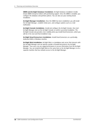 1 Planning and Installation Overview
32 ESM Installation and Configuration Guide Confidential
DBMS and ArcSight Database Installation. ArcSight Database installation installs
Oracle DBMS Enterprise Edition with partitioning support. Once the DBMS is installed, you
configure the database and partition policies. You can also use your existing Oracle
installation.
ArcSight Manager Installation. Once the DBMS has been established, you will install
the ArcSight Manager, establish initial users, and configure options such as e-mail
notification.
ArcSight Console Installation. Install and configure the ArcSight Console, then start
ArcSight Manager and run the ArcSight Console to confirm successful installation. The
ArcSight Console also provides more visibility when you install SmartConnectors, which you
will do in the next and final installation step.
ArcSight SmartConnectors Installation. Install SmartConnectors on a preferably
dedicated UNIX or Windows machine.
ArcSight Web Installation. ArcSight Web is a standalone web server that interacts with
the ArcSight Manager and can operate outside a firewall that protects the ArcSight
Manager. Thus users can use supported browsers to access information from the ArcSight
Manager. You can install ArcSight Web on the same host as the ArcSight Manager or on a
separate machine that has network access to the ArcSight Manager.
 