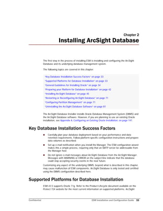 Confidential ESM Installation and Configuration Guide 33
Chapter 2
Installing ArcSight Database
The first step in the process of installing ESM is installing and configuring the ArcSight
Database and its underlying database management system.
The following topics are covered in this chapter:
The ArcSight Database Installer installs Oracle Database Management System (DBMS) and
the ArcSight Database software. However, if you are planning to use an existing Oracle
installation, see Appendix A‚ Configuring an Existing Oracle Installation‚ on page 141.
Key Database Installation Success Factors
 Carefully plan your database deployment based on your performance and data
retention requirements. Follow platform-specific configuration instructions and prepare
data volumes as described.
 Set up e-mail notification when you install the Manager. The ESM configuration wizard
makes this a simple process, requiring only that an SMTP server be addressable from
the Manager host.
 Do not ignore e-mail messages about ArcSight Database from the ArcSight Manager.
Messages with WARNING or ERROR on the subject line indicate that the database
could stop accepting security events in the near future.
Customizing any aspect of the underlying DBMS, beyond what is described in this chapter,
may cause malfunction of ESM components. ArcSight Database is only tested and certified
using the DBMS configuration described here.
Supported Platforms for Database Installation
ESM v5.5 supports Oracle 11g. Refer to the Product Lifecycle document available on the
Protect 724 website for the most current information on supported platforms. ArcSight
“Key Database Installation Success Factors” on page 33
“Supported Platforms for Database Installation” on page 33
“General Guidelines for Installing Oracle” on page 34
“Preparing your Platform for Database Installation” on page 42
“Installing ArcSight Database” on page 45
“Restarting or Reconfiguring ArcSight Database” on page 71
“Configuring Partition Management” on page 71
“Uninstalling the ArcSight Database Software” on page 81
 
