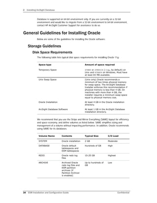 2 Installing ArcSight Database
34 ESM Installation and Configuration Guide Confidential
Database is supported on 64-bit environment only. If you are currently on a 32-bit
environment and would like to migrate from a 32-bit environment to 64-bit environment,
contact HP ArcSight Customer Support for assistance to do so.
General Guidelines for Installing Oracle
Below are some of the guidelines for installing the Oracle software:
Storage Guidelines
Disk Space Requirements
The following table lists typical disk space requirements for installing Oracle 11g:
We recommend that you use the Stripe and Mirror Everything (SAME) layout for efficiency
and space economy, and define volumes as listed below. SAME simplifies sizing and
management of a volume without impacting performance. In addition, Oracle recommends
using SAME for its databases.
Space type Amount of space required
Temporary Space $TEMP or $TMPDIR (/tmp, by default) on
Unix and %TEMP% on Windows. Must have
at least 65 MB available.
Unix Swap Space (Unix only) Oracle recommends a
minimum of two times physical memory
for swap space. The ArcSight Database
Installer enforces this recommendation if
physical memory is less than 4 GB. On
machines with more than 4 GB, the
installer requires a minimum swap space
equal to physical memory size.
Oracle Installation At least 4 GB in the Oracle installation
directory.
ArcSight Database Software At least 1 GB in the ArcSight Database
installation directory.
Volume Name Contents Typical Size I/O Load
SYSTEM Oracle installation 2 GB Moderate
DATABASE Oracle default
tablespaces and
ESM tablespaces
Hundreds of GB High
REDO Oracle redo log
files
10-20 GB Highest
ARCHIVE Archived Oracle
redo log files and
ESM partition
archives (if
Partition Archiver
is enabled)
Up to hundreds of
GB
Low
 
