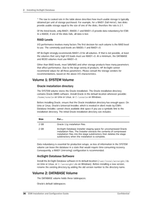 2 Installing ArcSight Database
36 ESM Installation and Configuration Guide Confidential
* The raw to cooked rate in the table above describes how much usable storage is typically
obtained per unit of storage purchased. For example, for a RAID1 (full mirror), two disks
provide usable storage equal to the size of one of the disks, therefore the rate is 2:1.
Of the listed levels, only RAID1, RAID0+1 and RAID1+0 provide data redundancy for ESM.
In a RAID0, if one of the disks fails, all data is lost.
RAID Levels
I/O performance involves many factors The first decision for each volume is the RAID level
to use. The commonly used levels are RAID0+1 and RAID1+0.
HP ArcSight strongly recommends RAID1+0 for all volumes. If that is not possible, at least
the volumes that carry high I/O loads must use RAID1+0. At a minimum, the DATABASE
and REDO volumes must use RAID1+0.
Other than RAID levels, most SAN/NAS and other storage products have many parameters
that affect performance. Due to the large variety of products, HP ArcSight cannot
recommend values for all these parameters. Please consult the storage vendors for
recommendations, based on the above I/O characteristics.
Volume 1: SYSTEM Volume
Oracle installation directory
The SYSTEM volume stores the Oracle installation. The Oracle installation directory
contains Oracle DBMS software. Install Oracle in the default location whenever possible:
/home/oracle on Unix or Linux, or C:oracle on Windows.
Before installing Oracle, ensure that the Oracle installation directory has enough space. On
Unix or Linux, Oracle’s Universal Installer, which is invoked in silent mode by ESM’s
Database Installer, cannot check available disk space if you use a symbolic link to the
installation directory. The initial Oracle installation directory size includes:
Data redundancy is essential for production setups, as loss of information in the SYSTEM
volume can leave the database in a state that would require time-consuming recovery.
Consequently, a RAID1 (mirroring) configuration is recommended.
ArcSight Database Software
Install the ArcSight Database software in its default location (/usr/local/arcsight/db
on Unix or Linux, or C:arcsightdb on Windows). Before installing a new version,
rename the existing directory by adding the old version number to the directory name.
Volume 2: DATABASE Volume
The DATABASE volume holds these tablespaces:
Oracle’s default tablespaces:
Size For...
2 GB Oracle 11g installation files
2 GB ArcSight Database Installer staging space for uncompressed Oracle
installation files. The Installer extracts the contents of compressed
installation files into the stage subdirectory then deletes the stage
subdirectory when the installation is complete.
 