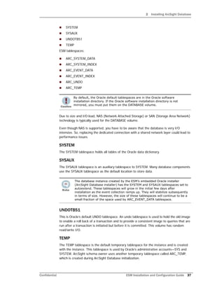 2 Installing ArcSight Database
Confidential ESM Installation and Configuration Guide 37
 SYSTEM
 SYSAUX
 UNDOTBS1
 TEMP
ESM tablespaces:
 ARC_SYSTEM_DATA
 ARC_SYSTEM_INDEX
 ARC_EVENT_DATA
 ARC_EVENT_INDEX
 ARC_UNDO
 ARC_TEMP
Due to size and I/O load, NAS (Network Attached Storage) or SAN (Storage Area Network)
technology is typically used for the DATABASE volume.
Even though NAS is supported, you have to be aware that the database is very I/O
intensive. So, replacing the dedicated connection with a shared network layer could lead to
performance issues.
SYSTEM
The SYSTEM tablespace holds all tables of the Oracle data dictionary.
SYSAUX
The SYSAUX tablespace is an auxiliary tablespace to SYSTEM. Many database components
use the SYSAUX tablespace as the default location to store data.
UNDOTBS1
This is Oracle’s default UNDO tablespace. An undo tablespace is used to hold the old image
to enable a roll back of a transaction and to provide a consistent image to queries that are
run after a transaction is initiated but before it is committed. This volume has random
read/write I/O.
TEMP
The TEMP tablespace is the default temporary tablespace for the instance and is created
with the instance. This tablespace is used by Oracle’s administrative accounts—SYS and
SYSTEM. ArcSight schema owner uses another temporary tablespace called ARC_TEMP,
which is created during ArcSight Database initialization.
By default, the Oracle default tablespaces are in the Oracle software
installation directory. If the Oracle software installation directory is not
mirrored, you must put them on the DATABASE volume.
The database instance created by the ESM’s embedded Oracle installer
(ArcSight Database installer) has the SYSTEM and SYSAUX tablespaces set to
autoextend. These tablespaces will grow in the initial few days after
installation as the event collection ramps up. They will stabilize subsequently
in terms of size. However, the size of these tablespaces will continue to be a
small fraction of the space used by ARC_EVENT_DATA tablespace.
 