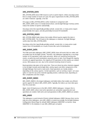 2 Installing ArcSight Database
38 ESM Installation and Configuration Guide Confidential
ARC_SYSTEM_DATA
ARC_SYSTEM_DATA stores ESM resources such as system objects. Unless very large active
lists or a large number of assets are used, the space requirements for ARC_SYSTEM_DATA
are rather moderate; typically, a few GB.
I/O usage on ARC_SYSTEM_DATA is rather moderate in comparison with
ARC_EVENT_DATA, since it is mostly human-driven, and ArcSight Manager memory caches
reduce the number of queries substantially.
Very large active lists (specifically partially-cached), session lists, or many actors require
proportionally more space, and also potentially increased I/O bandwidth.
ARC_SYSTEM_INDEX
ARC_SYSTEM_INDEX holds indexes that enable efficient queries against the data in
ARC_SYSTEM_DATA. The I/O load on this tablespace is moderate. ArcSight Manager
caches data from ARC_SYSTEM_DATA.
Very large active lists (specifically partially-cached), session lists, or many actors could
require more I/O bandwidth as a result of factors like cache hit distributions.
ARC_EVENT_DATA
The ESM event data tablespace (ARC_EVENT_DATA) stores all events that are online and
accessible from the ArcSight Console. Therefore, this tablespace typically has a very large
number of I/O operations, both reads and writes. Writes are caused by inserting new
events, as well as by event annotations caused by users or rules. Even though the majority
of writes are append operations, the majority of I/O operations on this volume use random
access. Write pauses are rare, due to the constant incoming stream of events.
Read operations take place at the same time. These are driven by active channels engaged
in the ArcSight Console and ArcSight Web, and by reports and other components of the
ArcSight Manager that need to read events. Read operations are mostly random,
depending on the various queries. Certain operations, such as running a report, can cause
spikes in read I/O, but active channels typically provide a solid base load, depending on
filter complexities and time ranges.
ARC_EVENT_INDEX
ARC_EVENT_INDEX is the largest tablespace and holds indices that enable very efficient
queries against the data in ARC_EVENT_DATA. Typically, the indices use more disk space
than the actual data.
Again, most I/O load occurs in the ARC_EVENT_INDEX tablespace. Compare this to
ARC_EVENT_DATA, where most write operations are somewhat sequential and read
operations are random. Both write and read operations in ARC_EVENT_INDEX are random.
ARC_UNDO
This tablespace is used instead of Oracle’s default tablespace UNDO. Because there can be
only one active tablespace, once ARC_UNDO is created successfully, the ArcSight Database
Configuration Wizard flags the default UNDO tablespace UNDOTBS1 as inactive. Keep
UNDOTBS1 in the database in case ARC_UNDO gets corrupted.
 