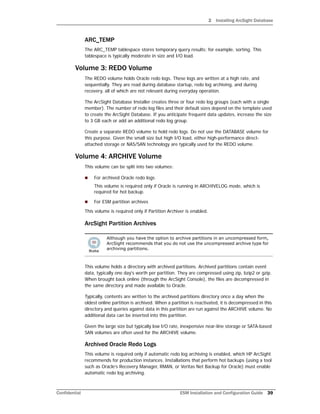 2 Installing ArcSight Database
Confidential ESM Installation and Configuration Guide 39
ARC_TEMP
The ARC_TEMP tablespace stores temporary query results; for example, sorting. This
tablespace is typically moderate in size and I/O load.
Volume 3: REDO Volume
The REDO volume holds Oracle redo logs. These logs are written at a high rate, and
sequentially. They are read during database startup, redo log archiving, and during
recovery, all of which are not relevant during everyday operation.
The ArcSight Database Installer creates three or four redo log groups (each with a single
member). The number of redo log files and their default sizes depend on the template used
to create the ArcSight Database. If you anticipate frequent data updates, increase the size
to 3 GB each or add an additional redo log group.
Create a separate REDO volume to hold redo logs. Do not use the DATABASE volume for
this purpose. Given the small size but high I/O load, either high-performance direct-
attached storage or NAS/SAN technology are typically used for the REDO volume.
Volume 4: ARCHIVE Volume
This volume can be split into two volumes:
 For archived Oracle redo logs
This volume is required only if Oracle is running in ARCHIVELOG mode, which is
required for hot backup.
 For ESM partition archives
This volume is required only if Partition Archiver is enabled.
ArcSight Partition Archives
This volume holds a directory with archived partitions. Archived partitions contain event
data, typically one day's worth per partition. They are compressed using zip, bzip2 or gzip.
When brought back online (through the ArcSight Console), the files are decompressed in
the same directory and made available to Oracle.
Typically, contents are written to the archived partitions directory once a day when the
oldest online partition is archived. When a partition is reactivated, it is decompressed in this
directory and queries against data in this partition are run against the ARCHIVE volume. No
additional data can be inserted into this partition.
Given the large size but typically low I/O rate, inexpensive near-line storage or SATA-based
SAN volumes are often used for the ARCHIVE volume.
Archived Oracle Redo Logs
This volume is required only if automatic redo log archiving is enabled, which HP ArcSight
recommends for production instances. Installations that perform hot backups (using a tool
such as Oracle’s Recovery Manager, RMAN, or Veritas Net Backup for Oracle) must enable
automatic redo log archiving.
Although you have the option to archive partitions in an uncompressed form,
ArcSight recommends that you do not use the uncompressed archive type for
archiving partitions.
 