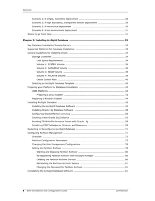 Contents
4 ESM Installation and Configuration Guide Confidential
Scenario 1: A simple, monolithic deployment .............................................................. 28
Scenario 2: A high availability, transparent failover deployment .................................... 29
Scenario 3: A hierarchical deployment ...................................................................... 30
Scenario 4: A test environment deployment .............................................................. 31
Where to go From Here .................................................................................................. 31
Chapter 2: Installing ArcSight Database ........................................................................... 33
Key Database Installation Success Factors ........................................................................ 33
Supported Platforms for Database Installation .................................................................. 33
General Guidelines for Installing Oracle ............................................................................ 34
Storage Guidelines .................................................................................................. 34
Disk Space Requirements ................................................................................... 34
Volume 1: SYSTEM Volume ................................................................................ 36
Volume 2: DATABASE Volume ............................................................................ 36
Volume 3: REDO Volume ................................................................................... 39
Volume 4: ARCHIVE Volume ............................................................................... 39
Oracle Control Files ........................................................................................... 40
Selecting an ArcSight Database Template ................................................................... 40
Preparing your Platform for Database Installation .............................................................. 42
UNIX Platforms ....................................................................................................... 42
Preparing a Linux System .................................................................................. 42
Preparing a Windows System .................................................................................... 44
Installing ArcSight Database .......................................................................................... 45
Installing the ArcSight Database Software .................................................................. 45
Installing Oracle 11g Database Software ................................................................... 48
Configuring Shared Memory on Linux ......................................................................... 50
Creating a New Oracle 11g Instance .......................................................................... 52
Avoiding DB Write Performance Issues with Oracle 11g ................................................ 58
Initializing ESM Tablespaces, Schema, and Resources .................................................. 59
Restarting or Reconfiguring ArcSight Database .................................................................. 71
Configuring Partition Management ................................................................................... 71
Overview ............................................................................................................... 72
Partition Configuration Parameters ............................................................................ 75
Changing Partition Management Configurations ........................................................... 78
Setting Up Partition Archiver ..................................................................................... 78
Starting and Stopping Partition Archiver ............................................................... 80
Re-registering Partition Archiver with ArcSight Manager ......................................... 80
Deleting the Partition Archiver Service ................................................................. 80
Reinstalling the Partition Archiver Service ............................................................ 81
Changing the Password for Partition Archiver ........................................................ 81
Uninstalling the ArcSight Database Software ..................................................................... 81
 