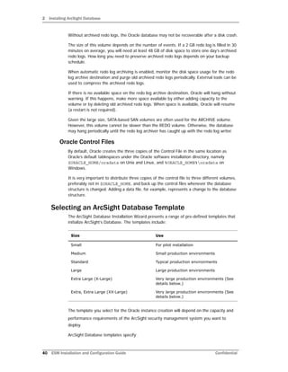 2 Installing ArcSight Database
40 ESM Installation and Configuration Guide Confidential
Without archived redo logs, the Oracle database may not be recoverable after a disk crash.
The size of this volume depends on the number of events. If a 2 GB redo log is filled in 30
minutes on average, you will need at least 48 GB of disk space to store one day’s archived
redo logs. How long you need to preserve archived redo logs depends on your backup
schedule.
When automatic redo log archiving is enabled, monitor the disk space usage for the redo
log archive destination and purge old archived redo logs periodically. External tools can be
used to compress the archived redo logs.
If there is no available space on the redo log archive destination, Oracle will hang without
warning. If this happens, make more space available by either adding capacity to the
volume or by deleting old archived redo logs. When space is available, Oracle will resume
(a restart is not required).
Given the large size, SATA-based SAN volumes are often used for the ARCHIVE volume.
However, this volume cannot be slower than the REDO volume. Otherwise, the database
may hang periodically until the redo log archiver has caught up with the redo log writer.
Oracle Control Files
By default, Oracle creates the three copies of the Control File in the same location as
Oracle’s default tablespaces under the Oracle software installation directory, namely
$ORACLE_HOME/oradata on Unix and Linux, and %ORACLE_HOME%oradata on
Windows.
It is very important to distribute three copies of the control file to three different volumes,
preferably not in $ORACLE_HOME, and back up the control files whenever the database
structure is changed. Adding a data file, for example, represents a change to the database
structure.
Selecting an ArcSight Database Template
The ArcSight Database Installation Wizard presents a range of pre-defined templates that
initialize ArcSight’s Database. The templates include:
The template you select for the Oracle instance creation will depend on the capacity and
performance requirements of the ArcSight security management system you want to
deploy.
ArcSight Database templates specify:
Size Use
Small For pilot installation
Medium Small production environments
Standard Typical production environments
Large Large production environments
Extra Large (X-Large) Very large production environments (See
details below.)
Extra, Extra Large (XX-Large) Very large production environments (See
details below.)
 