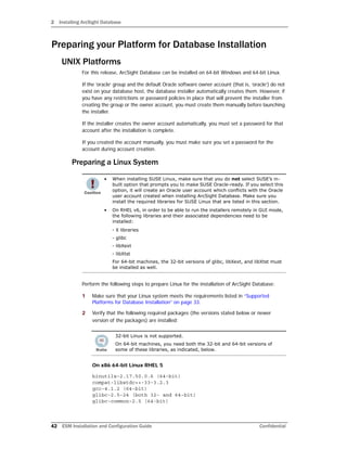 2 Installing ArcSight Database
42 ESM Installation and Configuration Guide Confidential
Preparing your Platform for Database Installation
UNIX Platforms
For this release, ArcSight Database can be installed on 64-bit Windows and 64-bit Linux.
If the ‘oracle’ group and the default Oracle software owner account (that is, ‘oracle’) do not
exist on your database host, the database installer automatically creates them. However, if
you have any restrictions or password policies in place that will prevent the installer from
creating the group or the owner account, you must create them manually before launching
the installer.
If the installer creates the owner account automatically, you must set a password for that
account after the installation is complete.
If you created the account manually, you must make sure you set a password for the
account during account creation.
Preparing a Linux System
Perform the following steps to prepare Linux for the installation of ArcSight Database:
1 Make sure that your Linux system meets the requirements listed in “Supported
Platforms for Database Installation” on page 33.
2 Verify that the following required packages (the versions stated below or newer
version of the packages) are installed:
On x86 64-bit Linux RHEL 5
binutils-2.17.50.0.6 (64-bit)
compat-libstdc++-33-3.2.3
gcc-4.1.2 (64-bit)
glibc-2.5-24 (both 32- and 64-bit)
glibc-common-2.5 (64-bit)
• When installing SUSE Linux, make sure that you do not select SUSE’s in-
built option that prompts you to make SUSE Oracle-ready. If you select this
option, it will create an Oracle user account which conflicts with the Oracle
user account created when installing ArcSight Database. Make sure you
install the required libraries for SUSE Linux that are listed in this section.
• On RHEL v6, in order to be able to run the installers remotely in GUI mode,
the following libraries and their associated dependencies need to be
installed:
- X libraries
- glibc
- libXext
- libXtst
For 64-bit machines, the 32-bit versions of glibc, libXext, and libXtst must
be installed as well.
32-bit Linux is not supported.
On 64-bit machines, you need both the 32-bit and 64-bit versions of
some of these libraries, as indicated, below.
 